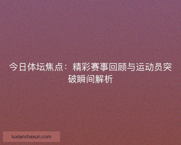 今日体坛焦点：精彩赛事回顾与运动员突破瞬间解析