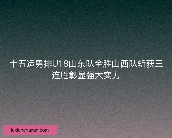十五运男排U18山东队全胜山西队斩获三连胜彰显强大实力